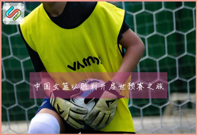 中国女篮以胜利开启世预赛之旅
