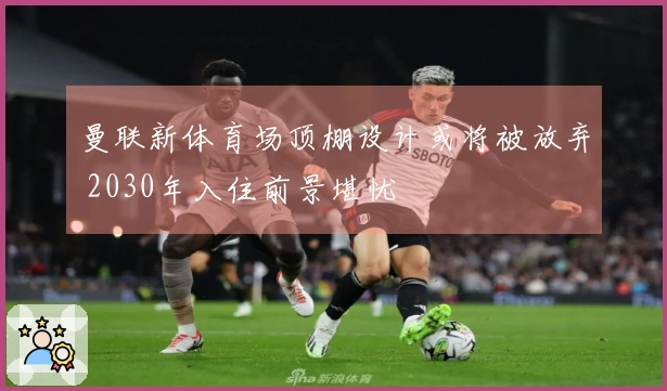 曼联新体育场顶棚设计或将被放弃 2030年入住前景堪忧