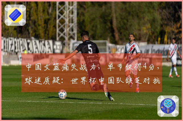 中国女篮痛失战力，单节仅得4分，球迷质疑：世界杯中国队缺乏对抗？