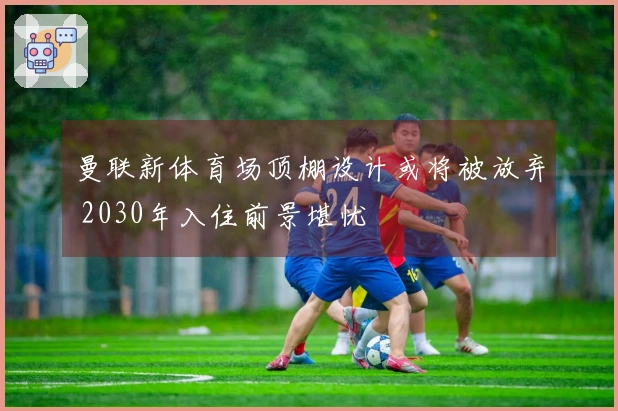 曼联新体育场顶棚设计或将被放弃 2030年入住前景堪忧