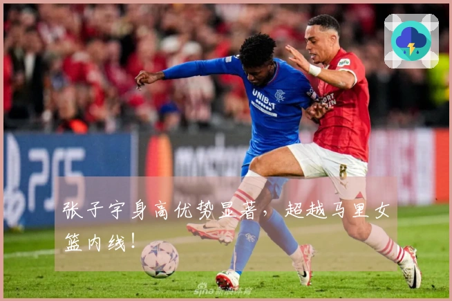 张子宇身高优势显著，超越马里女篮内线！