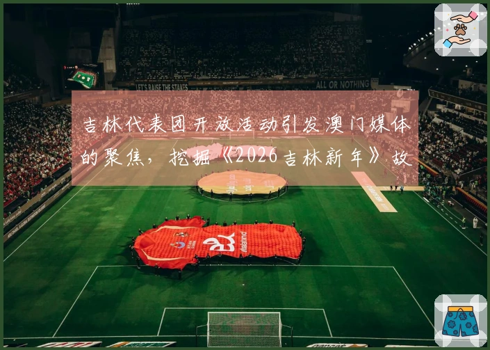 吉林代表团开放活动引发澳门媒体的聚焦，挖掘《2026吉林新年》故事