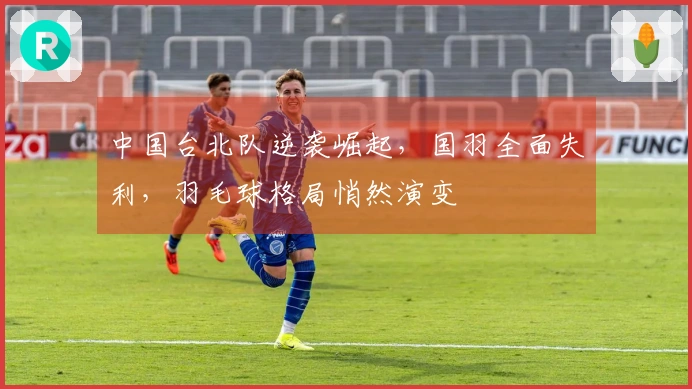 中国台北队逆袭崛起，国羽全面失利，羽毛球格局悄然演变