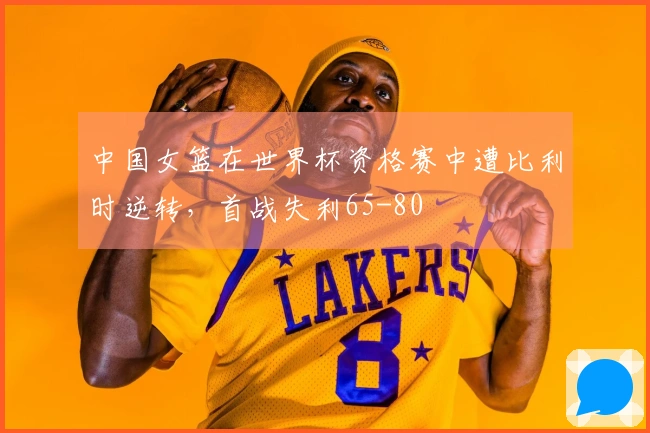 中国女篮在世界杯资格赛中遭比利时逆转,首战失利65-80