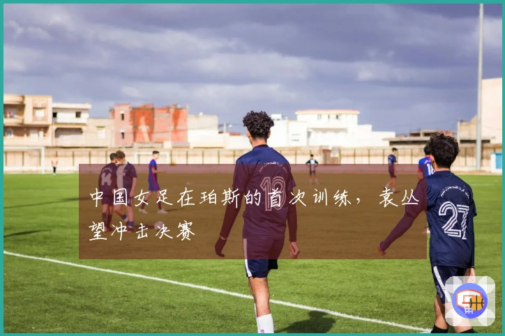 中国女足在珀斯的首次训练，袁丛望冲击决赛