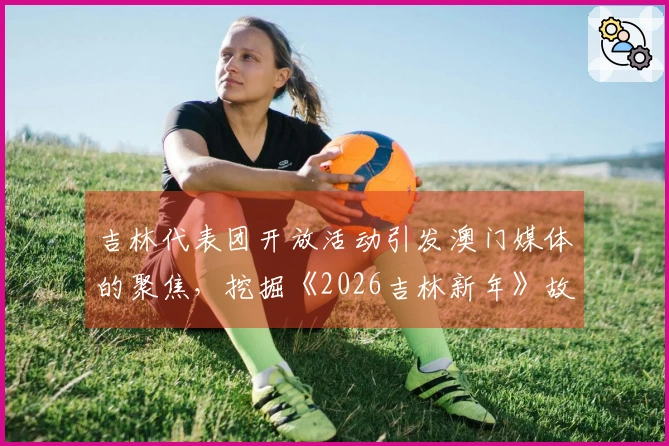 吉林代表团开放活动引发澳门媒体的聚焦，挖掘《2026吉林新年》故事