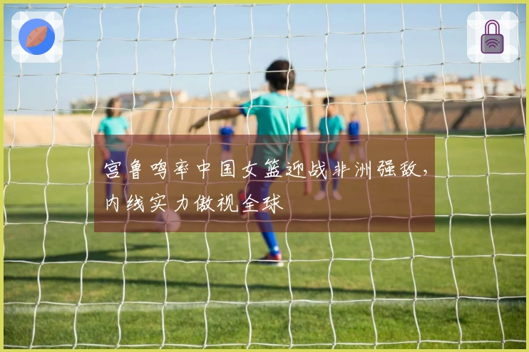 宫鲁鸣率中国女篮迎战非洲强敌，内线实力傲视全球