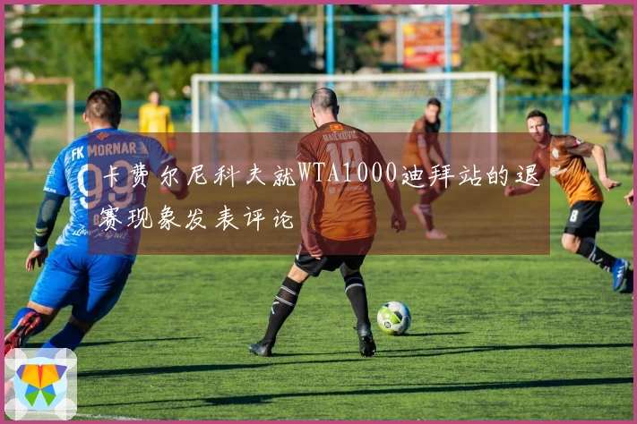 卡费尔尼科夫就WTA1000迪拜站的退赛现象发表评论