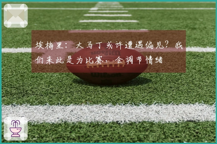 埃梅里：大马丁或许遭遇偏见？我们来此是为比赛，会调节情绪