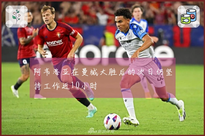 阿韦洛亚在曼城大胜后的次日仍坚持工作近10小时