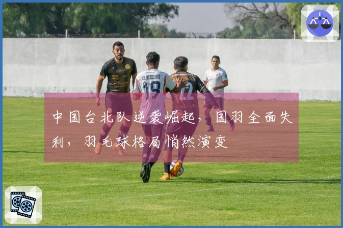 中国台北队逆袭崛起，国羽全面失利，羽毛球格局悄然演变