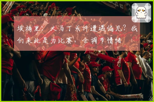 埃梅里：大马丁或许遭遇偏见？我们来此是为比赛，会调节情绪
