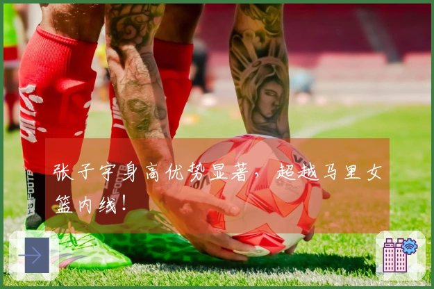 张子宇身高优势显著，超越马里女篮内线！