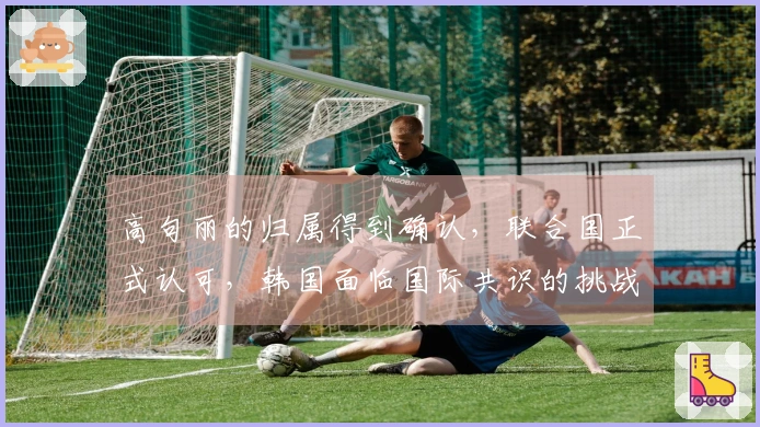 高句丽的归属得到确认，联合国正式认可，韩国面临国际共识的挑战